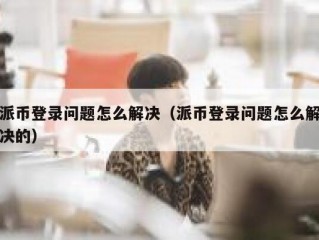 派币登录问题怎么解决（派币登录问题怎么解决的）