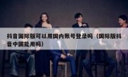 抖音国际版可以用国内账号登录吗（国际版抖音中国能用吗）