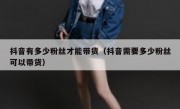 抖音有多少粉丝才能带货（抖音需要多少粉丝可以带货）