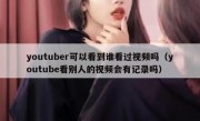 youtuber可以看到谁看过视频吗（youtube看别人的视频会有记录吗）