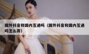 国外抖音和国内互通吗（国外抖音和国内互通吗怎么弄）
