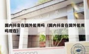 国内抖音在国外能用吗（国内抖音在国外能用吗现在）