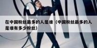 在中国粉丝最多的人是谁（中国粉丝最多的人是谁有多少粉丝）