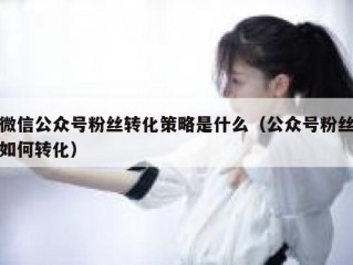 微信公众号粉丝转化策略是什么（公众号粉丝如何转化）