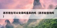 派币现在可以交易吗是真的吗（派币能值钱吗）