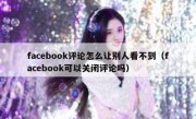 facebook评论怎么让别人看不到（facebook可以关闭评论吗）