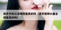 派币手机认证视频是真的吗（派币视频火遍全球是真的吗）