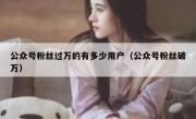 公众号粉丝过万的有多少用户（公众号粉丝破万）