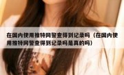 在国内使用推特网警查得到记录吗（在国内使用推特网警查得到记录吗是真的吗）