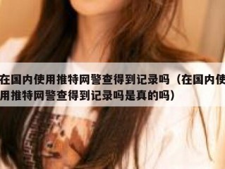 在国内使用推特网警查得到记录吗（在国内使用推特网警查得到记录吗是真的吗）