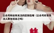 公众号粉丝和关注的区别在哪（公众号好友关注人数包括自己吗）