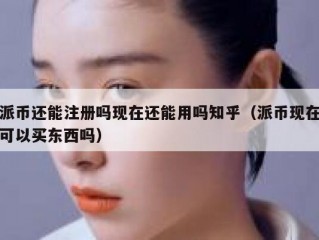 派币还能注册吗现在还能用吗知乎（派币现在可以买东西吗）