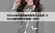 tiktok海外版和国际版有什么区别（tiktok国际版和中国版一起吗）