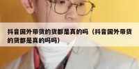 抖音国外带货的货都是真的吗（抖音国外带货的货都是真的吗吗）