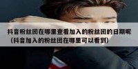 抖音粉丝团在哪里查看加入的粉丝团的日期呢（抖音加入的粉丝团在哪里可以看到）
