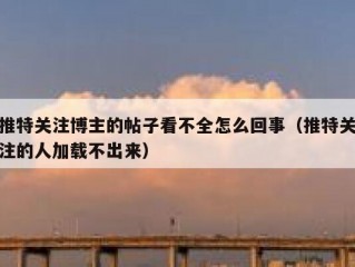 推特关注博主的帖子看不全怎么回事（推特关注的人加载不出来）