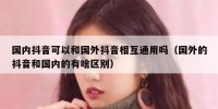 国内抖音可以和国外抖音相互通用吗（国外的抖音和国内的有啥区别）