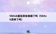 tiktok最后卖给美国了吗（tiktok卖掉了吗）