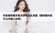 抖音国际版不能点赞吗怎么设置（国际版抖音不让中国人玩吗）