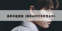 派币不能登录（派币APP打不开怎么办）