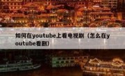 如何在youtube上看电视剧（怎么在youtube看剧）