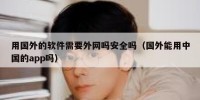 用国外的软件需要外网吗安全吗（国外能用中国的app吗）