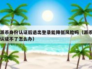 派币身份认证后退出登录能降低风险吗（派币认证不了怎么办）