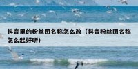 抖音里的粉丝团名称怎么改（抖音粉丝团名称怎么起好听）