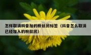 怎样取消抖音加的粉丝团标签（抖音怎么取消已经加入的粉丝团）