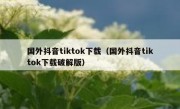 国外抖音tiktok下载（国外抖音tiktok下载破解版）