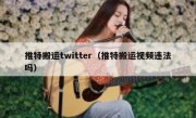 推特搬运twitter（推特搬运视频违法吗）