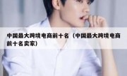 中国最大跨境电商前十名（中国最大跨境电商前十名卖家）