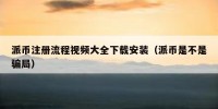 派币注册流程视频大全下载安装（派币是不是骗局）