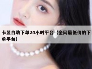卡盟自助下单24小时平台（全网最低价的下单平台）