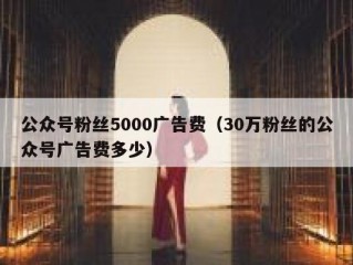 公众号粉丝5000广告费（30万粉丝的公众号广告费多少）