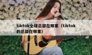 tiktok全球总部在哪里（tiktok的总部在哪里）