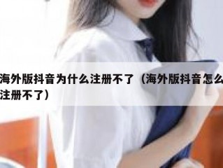 海外版抖音为什么注册不了（海外版抖音怎么注册不了）