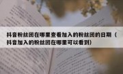 抖音粉丝团在哪里查看加入的粉丝团的日期（抖音加入的粉丝团在哪里可以看到）