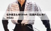 在中国怎么用tiktok（在国内怎么用tiktok）