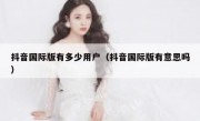 抖音国际版有多少用户（抖音国际版有意思吗）