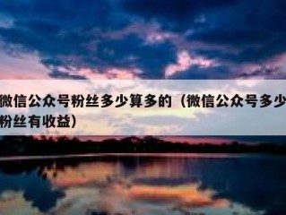 微信公众号粉丝多少算多的（微信公众号多少粉丝有收益）