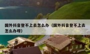 国外抖音登不上去怎么办（国外抖音登不上去怎么办呀）