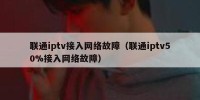 联通iptv接入网络故障（联通iptv50%接入网络故障）