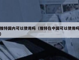 推特国内可以使用吗（推特在中国可以使用吗）