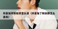 抖音加完粉丝团怎么退（抖音加了粉丝群怎么退出）