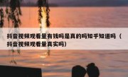 抖音视频观看量有钱吗是真的吗知乎知道吗（抖音视频观看量真实吗）
