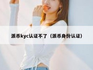 派币kyc认证不了（派币身份认证）