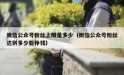 微信公众号粉丝上限是多少（微信公众号粉丝达到多少能挣钱）