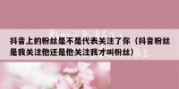 抖音上的粉丝是不是代表关注了你（抖音粉丝是我关注他还是他关注我才叫粉丝）