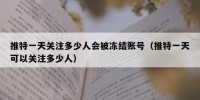 推特一天关注多少人会被冻结账号（推特一天可以关注多少人）